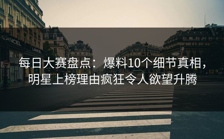 每日大赛盘点：爆料10个细节真相，明星上榜理由疯狂令人欲望升腾