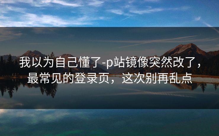 我以为自己懂了-p站镜像突然改了，最常见的登录页，这次别再乱点