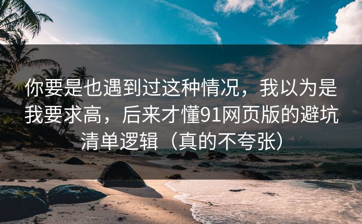 你要是也遇到过这种情况，我以为是我要求高，后来才懂91网页版的避坑清单逻辑（真的不夸张）