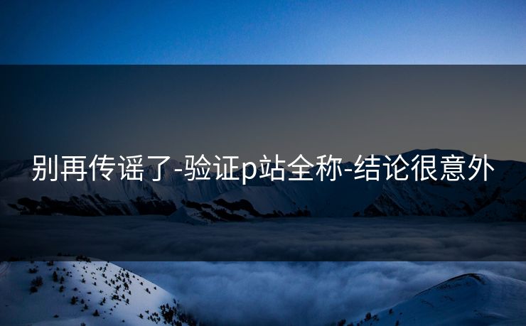 别再传谣了-验证p站全称-结论很意外