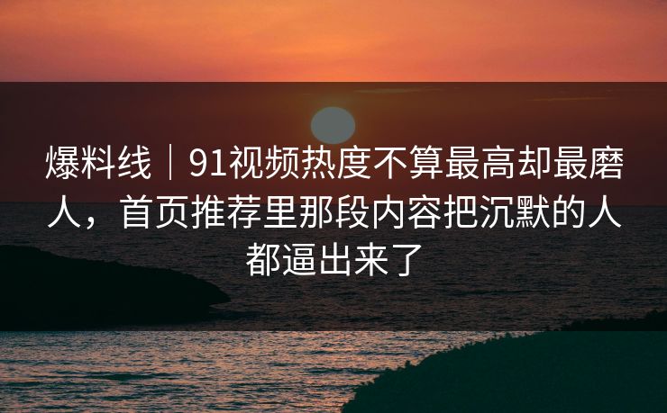 爆料线｜91视频热度不算最高却最磨人，首页推荐里那段内容把沉默的人都逼出来了
