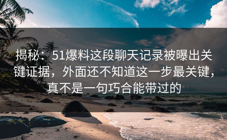 揭秘：51爆料这段聊天记录被曝出关键证据，外面还不知道这一步最关键，真不是一句巧合能带过的