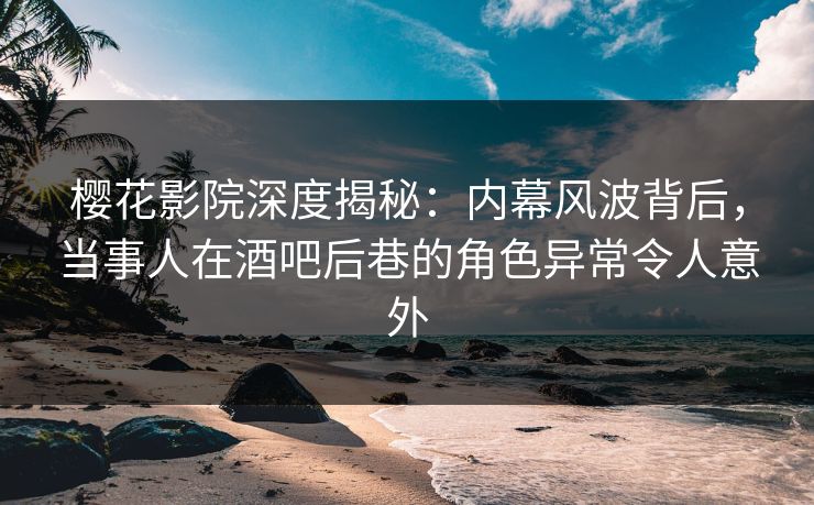 樱花影院深度揭秘：内幕风波背后，当事人在酒吧后巷的角色异常令人意外