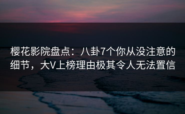 樱花影院盘点：八卦7个你从没注意的细节，大V上榜理由极其令人无法置信