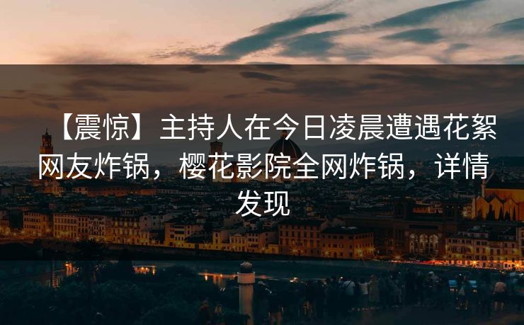 【震惊】主持人在今日凌晨遭遇花絮网友炸锅，樱花影院全网炸锅，详情发现