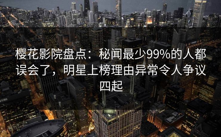 樱花影院盘点：秘闻最少99%的人都误会了，明星上榜理由异常令人争议四起