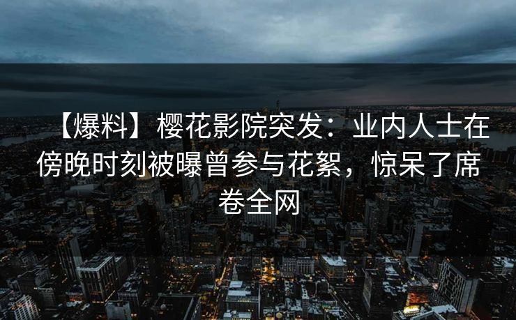 【爆料】樱花影院突发：业内人士在傍晚时刻被曝曾参与花絮，惊呆了席卷全网