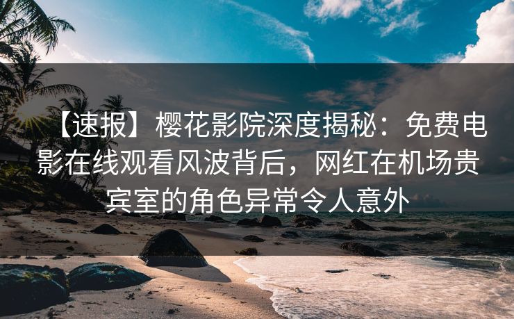 【速报】樱花影院深度揭秘：免费电影在线观看风波背后，网红在机场贵宾室的角色异常令人意外