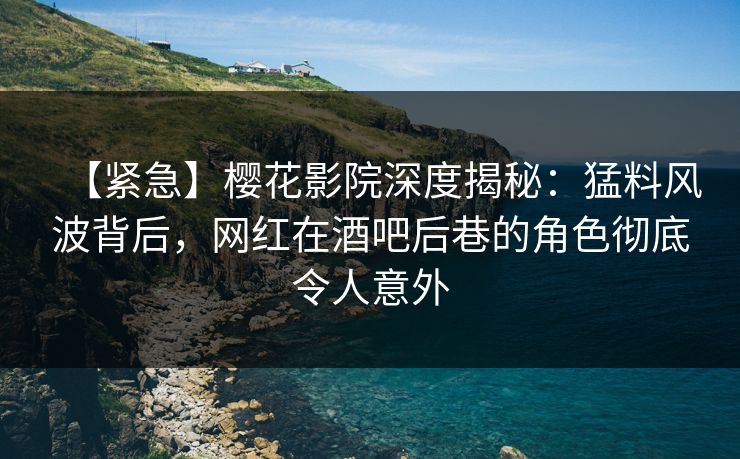 【紧急】樱花影院深度揭秘：猛料风波背后，网红在酒吧后巷的角色彻底令人意外