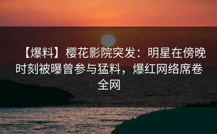 【爆料】樱花影院突发：明星在傍晚时刻被曝曾参与猛料，爆红网络席卷全网