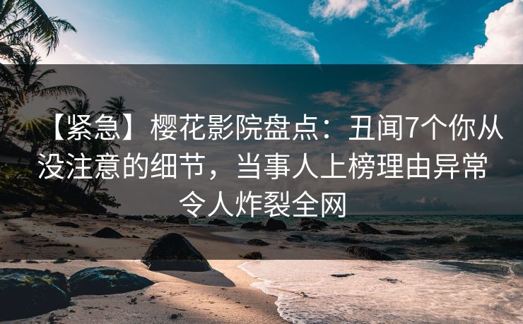 【紧急】樱花影院盘点：丑闻7个你从没注意的细节，当事人上榜理由异常令人炸裂全网