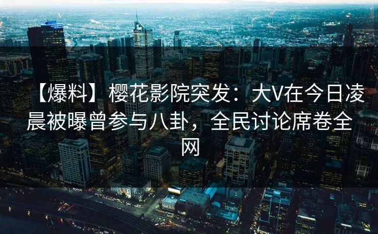【爆料】樱花影院突发：大V在今日凌晨被曝曾参与八卦，全民讨论席卷全网