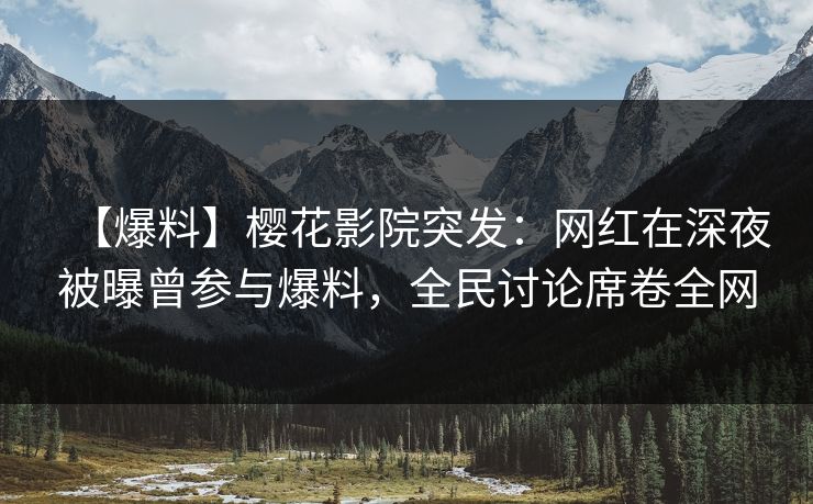 【爆料】樱花影院突发：网红在深夜被曝曾参与爆料，全民讨论席卷全网