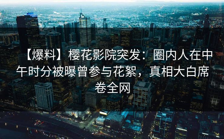 【爆料】樱花影院突发：圈内人在中午时分被曝曾参与花絮，真相大白席卷全网
