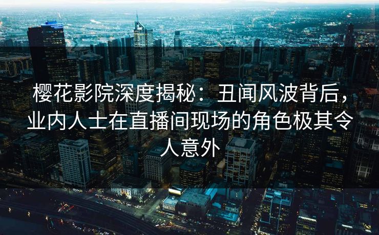 樱花影院深度揭秘:丑闻风波背后,业内人士在直播间现场的角色极其令人意外