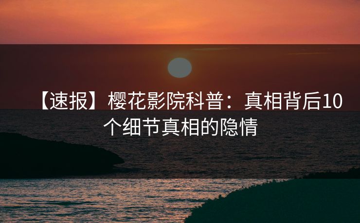 【速报】樱花影院科普：真相背后10个细节真相的隐情
