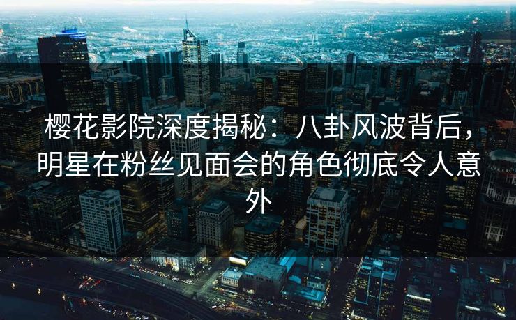 樱花影院深度揭秘：八卦风波背后，明星在粉丝见面会的角色彻底令人意外