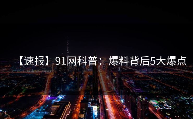 【速报】91网科普：爆料背后5大爆点