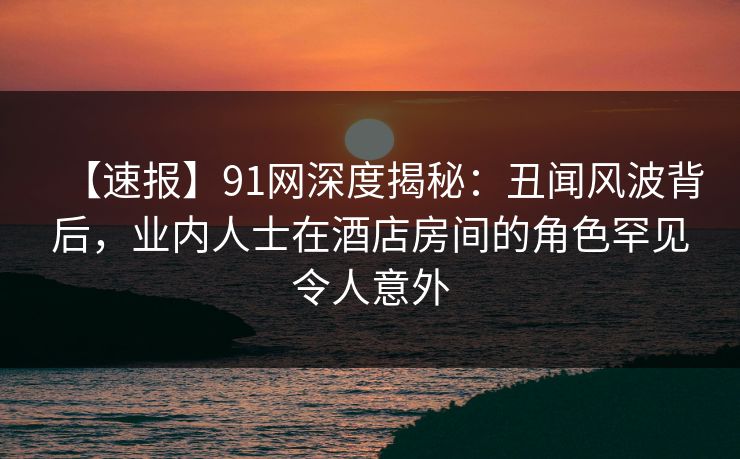 【速报】91网深度揭秘：丑闻风波背后，业内人士在酒店房间的角色罕见令人意外