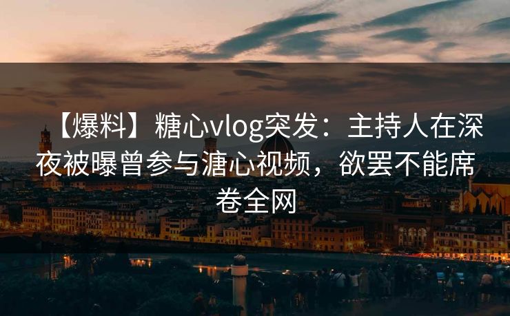 【爆料】糖心vlog突发：主持人在深夜被曝曾参与溏心视频，欲罢不能席卷全网