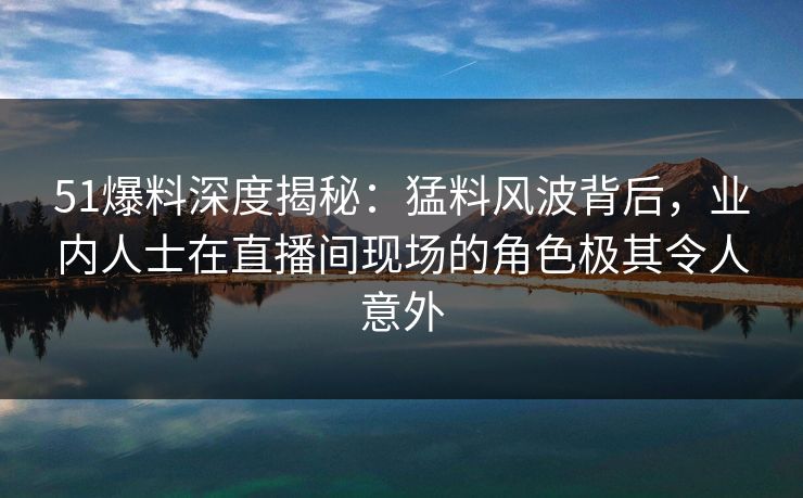 51爆料深度揭秘：猛料风波背后，业内人士在直播间现场的角色极其令人意外