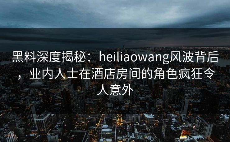 黑料深度揭秘：heiliaowang风波背后，业内人士在酒店房间的角色疯狂令人意外