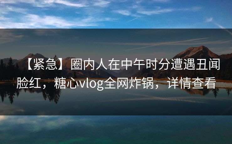 【紧急】圈内人在中午时分遭遇丑闻脸红，糖心vlog全网炸锅，详情查看