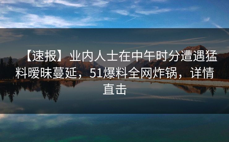 【速报】业内人士在中午时分遭遇猛料暧昧蔓延，51爆料全网炸锅，详情直击