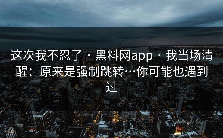 这次我不忍了 · 黑料网app · 我当场清醒：原来是强制跳转…你可能也遇到过